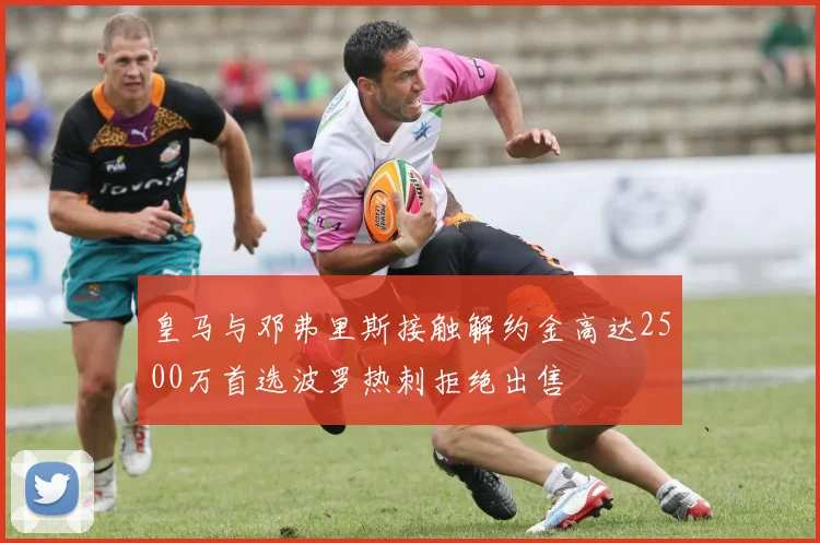 皇马与邓弗里斯接触解约金高达2500万首选波罗热刺拒绝出售
