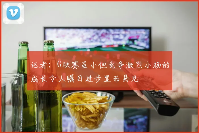 记者：G联赛虽小但竞争激烈小杨的成长令人瞩目进步显而易见
