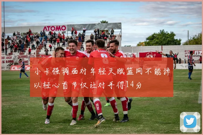 小卡强调面对年轻天赋篮网不能掉以轻心首节仅让对手得14分
