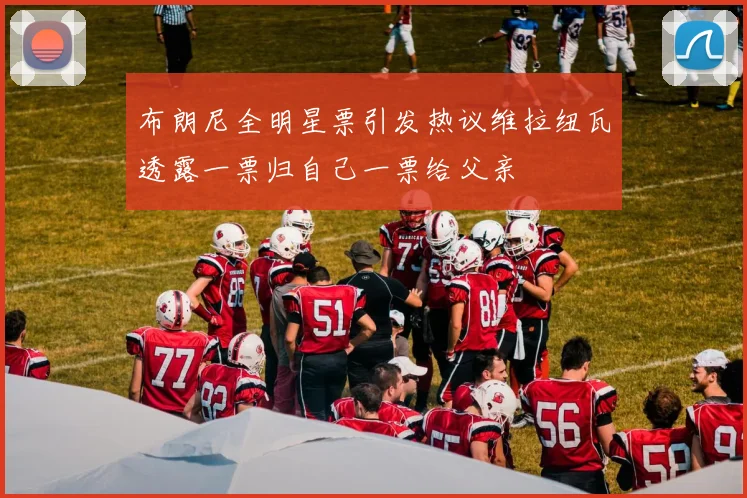 布朗尼全明星票引发热议维拉纽瓦透露一票归自己一票给父亲