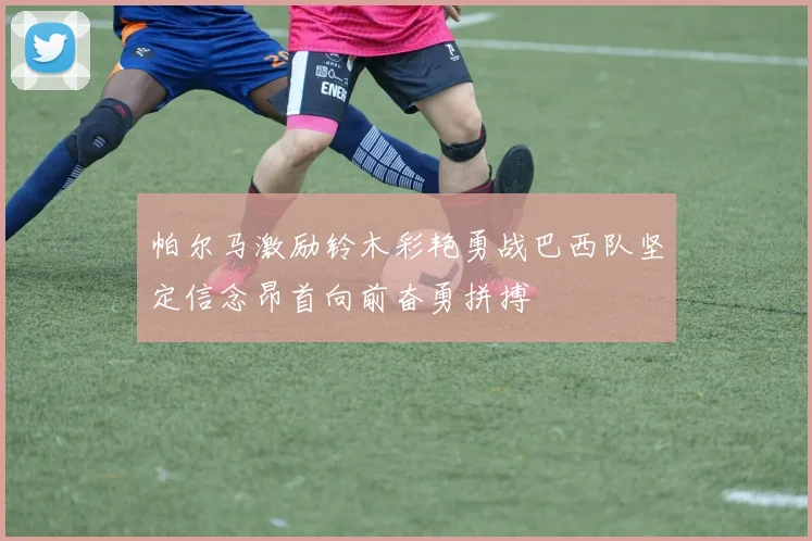 帕尔马激励铃木彩艳勇战巴西队坚定信念昂首向前奋勇拼搏