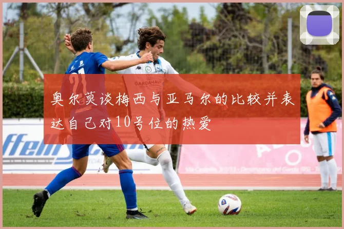 奥尔莫谈梅西与亚马尔的比较并表达自己对10号位的热爱