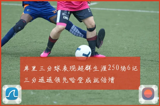 库里三分球表现超群生涯250场6记三分遥遥领先哈登成就倍增