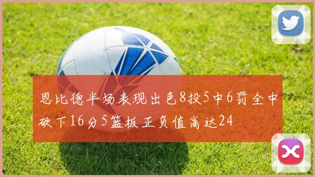 恩比德半场表现出色8投5中6罚全中砍下16分5篮板正负值高达24