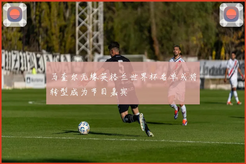 马奎尔无缘英格兰世界杯名单或将转型成为节目嘉宾
