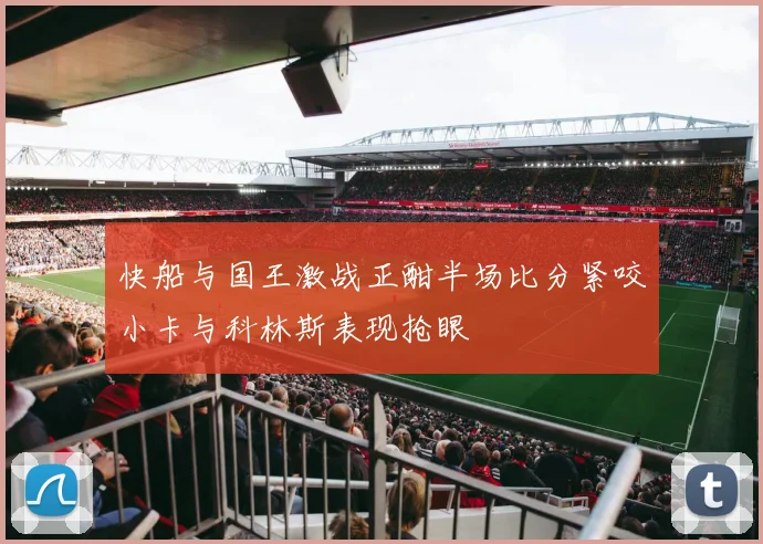 快船与国王激战正酣半场比分紧咬小卡与科林斯表现抢眼
