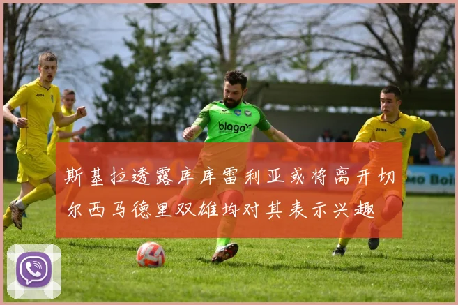 斯基拉透露库库雷利亚或将离开切尔西马德里双雄均对其表示兴趣