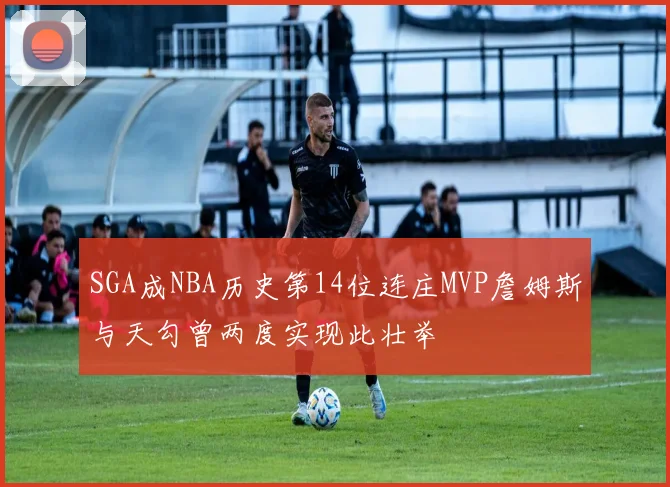 SGA成NBA历史第14位连庄MVP詹姆斯与天勾曾两度实现此壮举