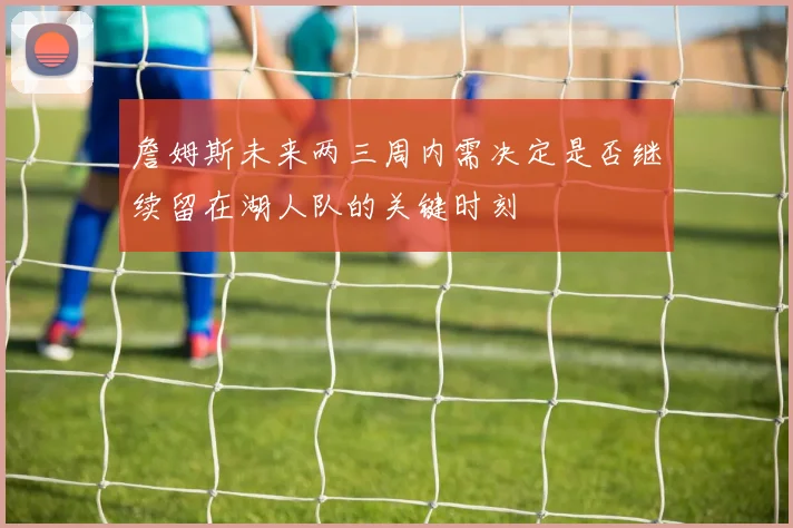 詹姆斯未来两三周内需决定是否继续留在湖人队的关键时刻