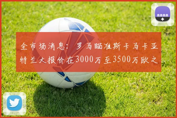 全市场消息：罗马瞄准斯卡马卡亚特兰大报价在3000万至3500万欧之间
