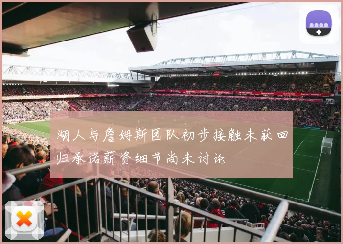 湖人与詹姆斯团队初步接触未获回归承诺薪资细节尚未讨论