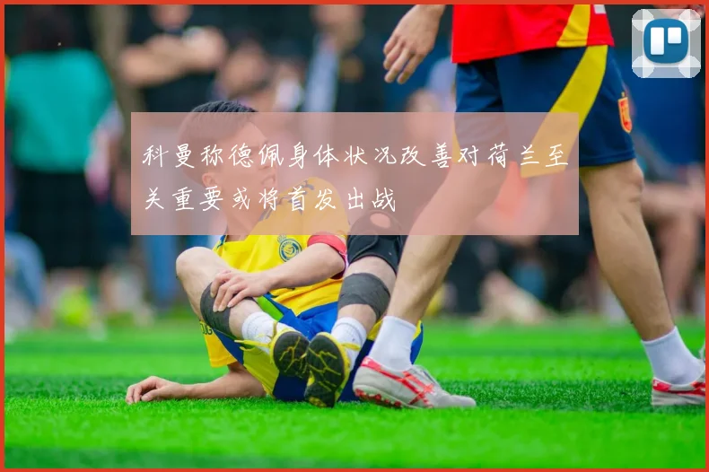 科曼称德佩身体状况改善对荷兰至关重要或将首发出战