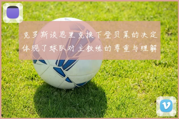 克罗斯谈恩里克换下登贝莱的决定体现了球队对主教练的尊重与理解